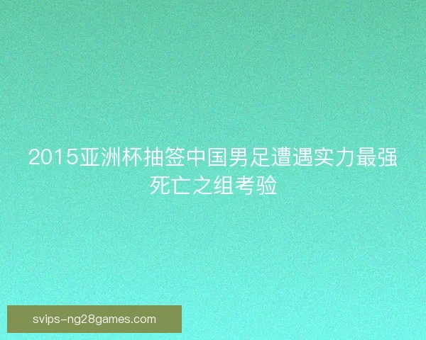 2015亚洲杯抽签中国男足遭遇实力最强死亡之组考验