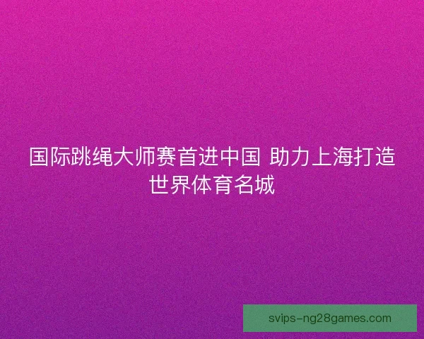 国际跳绳大师赛首进中国 助力上海打造世界体育名城